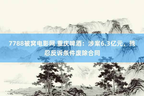 7788被窝电影网 重庆啤酒：涉案6.3亿元，残忍反诉条件废除合同