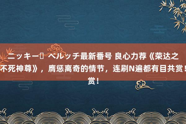 ニッキー・ベルッチ最新番号 良心力荐《荣达之不死神尊》，膺惩离奇的情节，连刷N遍都有目共赏！