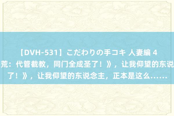 【DVH-531】こだわりの手コキ 人妻編 4 超东说念主气大作《洪荒：代管截教，同门全成圣了！》，让我仰望的东说念主，正本是这么……