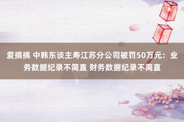 爱搞搞 中韩东谈主寿江苏分公司被罚50万元：业务数据纪录不简直 财务数据纪录不简直