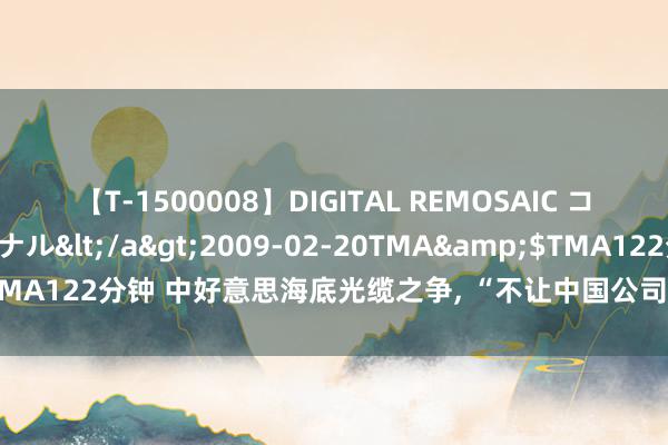 【T-1500008】DIGITAL REMOSAIC コスプレインターナショナル</a>2009-02-20TMA&$TMA122分钟 中好意思海底光缆之争, “不让中国公司参与将是一个挑战”