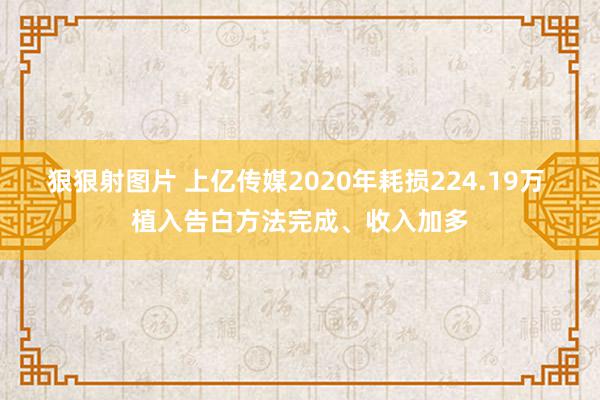 狠狠射图片 上亿传媒2020年耗损224.19万 植入告白方法完成、收入加多