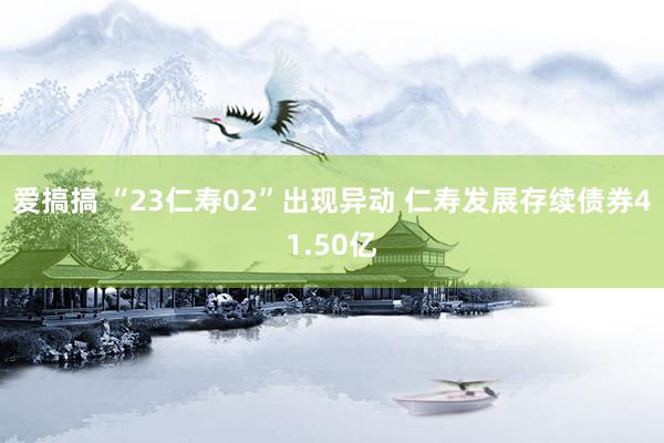 爱搞搞 “23仁寿02”出现异动 仁寿发展存续债券41.50亿