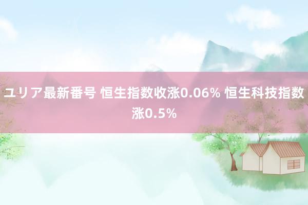 ユリア最新番号 恒生指数收涨0.06% 恒生科技指数涨0.5%