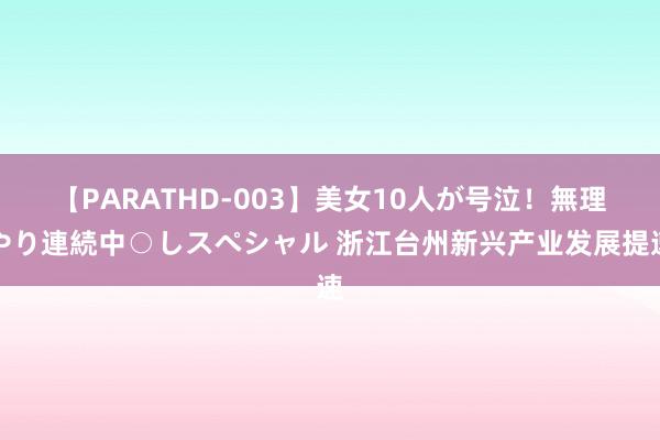 【PARATHD-003】美女10人が号泣！無理やり連続中○しスペシャル 浙江台州新兴产业发展提速