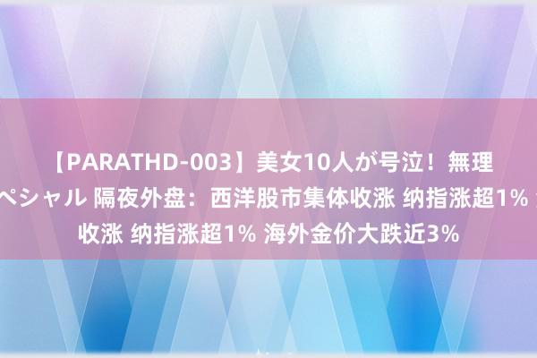 【PARATHD-003】美女10人が号泣！無理やり連続中○しスペシャル 隔夜外盘：西洋股市集体收涨 纳指涨超1% 海外金价大跌近3%