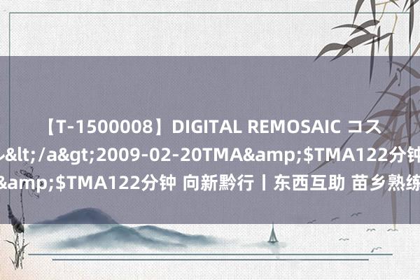 【T-1500008】DIGITAL REMOSAIC コスプレインターナショナル</a>2009-02-20TMA&$TMA122分钟 向新黔行丨东西互助 苗乡熟练迎蝶变