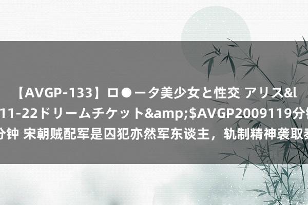 【AVGP-133】ロ●ータ美少女と性交 アリス</a>2008-11-22ドリームチケット&$AVGP2009119分钟 宋朝贼配军是囚犯亦然军东谈主，轨制精神袭取秦朝的国度侍从制｜文史宴