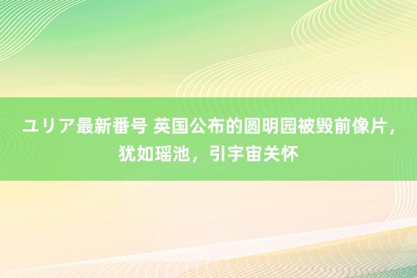 ユリア最新番号 英国公布的圆明园被毁前像片，犹如瑶池，引宇宙关怀