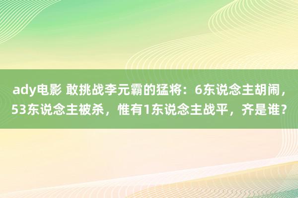 ady电影 敢挑战李元霸的猛将：6东说念主胡闹，53东说念主被杀，惟有1东说念主战平，齐是谁？