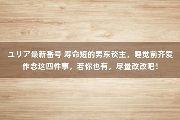 ユリア最新番号 寿命短的男东谈主，睡觉前齐爱作念这四件事，若你也有，尽量改改吧！