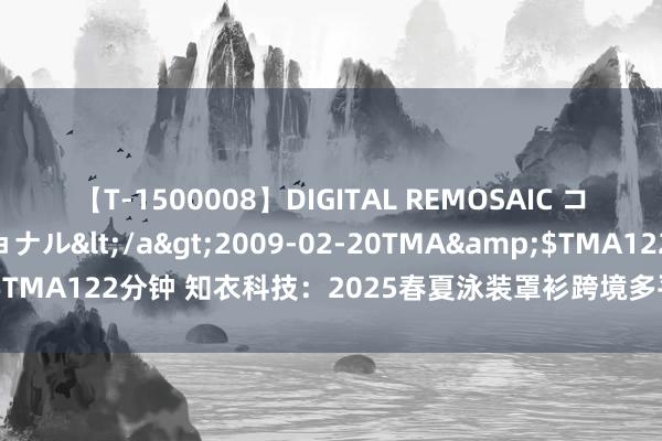 【T-1500008】DIGITAL REMOSAIC コスプレインターナショナル</a>2009-02-20TMA&$TMA122分钟 知衣科技：2025春夏泳装罩衫跨境多平台趋势分析叙述