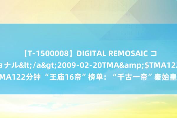 【T-1500008】DIGITAL REMOSAIC コスプレインターナショナル</a>2009-02-20TMA&$TMA122分钟 “王庙16帝”榜单：“千古一帝”秦始皇不入围，汉朝有2位