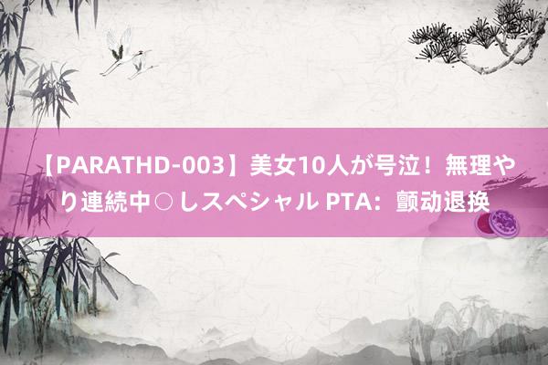 【PARATHD-003】美女10人が号泣！無理やり連続中○しスペシャル PTA：颤动退换