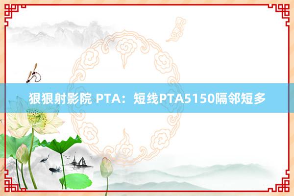 狠狠射影院 PTA：短线PTA5150隔邻短多