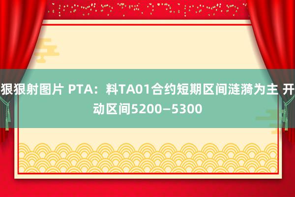 狠狠射图片 PTA：料TA01合约短期区间涟漪为主 开动区间5200—5300