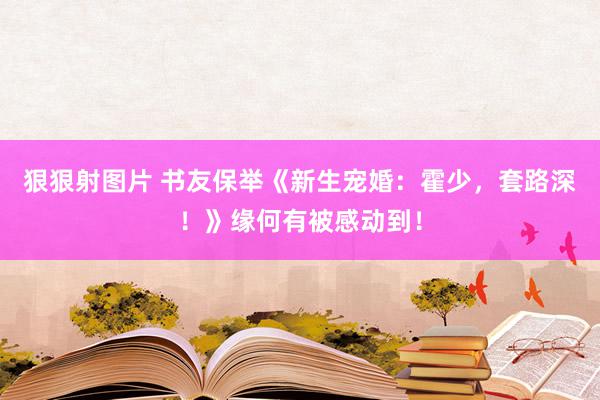 狠狠射图片 书友保举《新生宠婚：霍少，套路深！》缘何有被感动到！