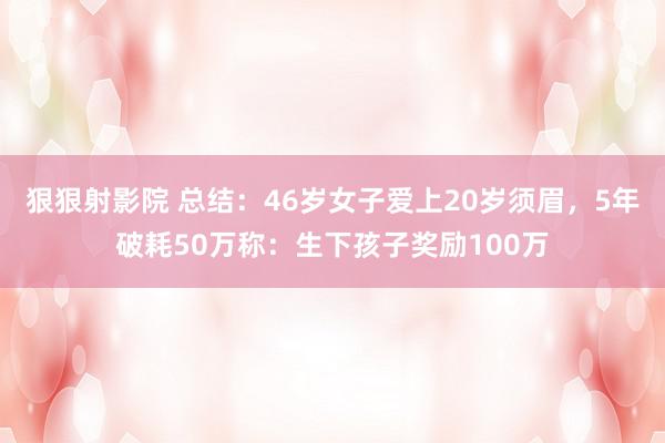 狠狠射影院 总结：46岁女子爱上20岁须眉，5年破耗50万称：生下孩子奖励100万