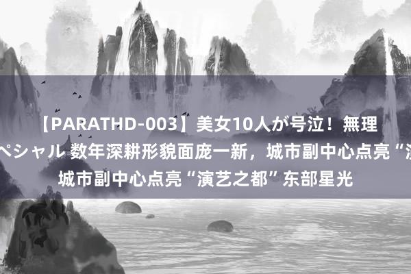 【PARATHD-003】美女10人が号泣！無理やり連続中○しスペシャル 数年深耕形貌面庞一新，城市副中心点亮“演艺之都”东部星光