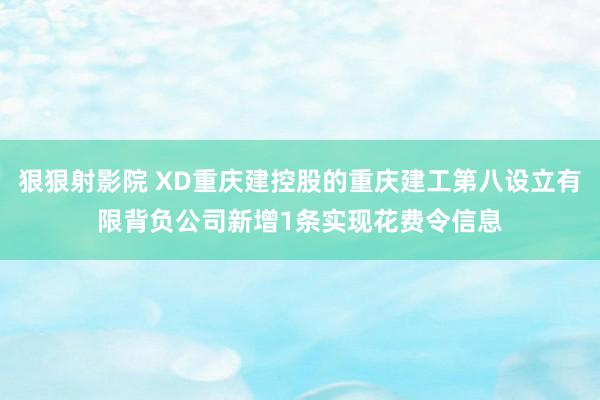 狠狠射影院 XD重庆建控股的重庆建工第八设立有限背负公司新增1条实现花费令信息