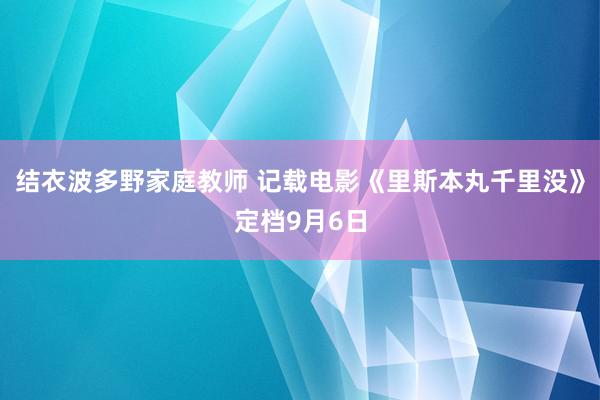 结衣波多野家庭教师 记载电影《里斯本丸千里没》定档9月6日