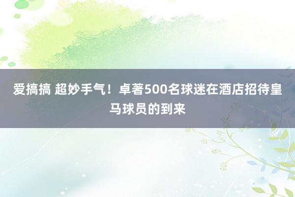 爱搞搞 超妙手气！卓著500名球迷在酒店招待皇马球员的到来