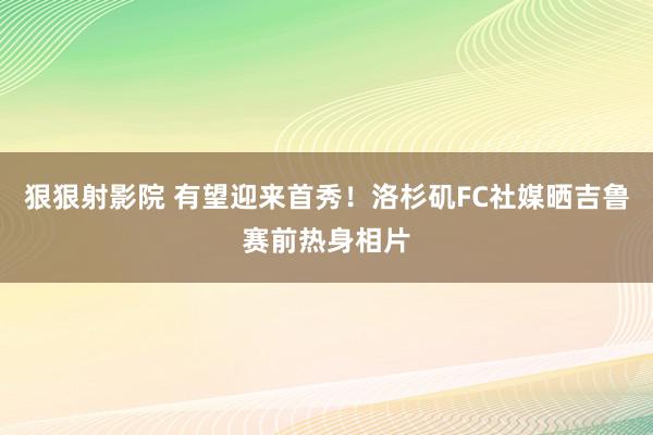 狠狠射影院 有望迎来首秀！洛杉矶FC社媒晒吉鲁赛前热身相片