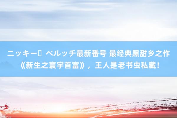 ニッキー・ベルッチ最新番号 最经典黑甜乡之作《新生之寰宇首富》，王人是老书虫私藏！