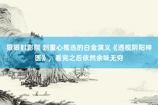 狠狠射影院 划重心推选的白金演义《透视阴阳神医》，看完之后依然余味无穷