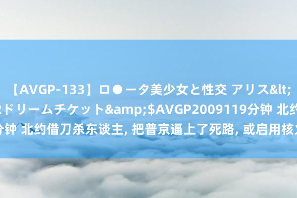 【AVGP-133】ロ●ータ美少女と性交 アリス</a>2008-11-22ドリームチケット&$AVGP2009119分钟 北约借刀杀东谈主, 把普京逼上了死路, 或启用核火器, 中方会插足吗?