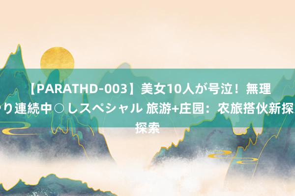 【PARATHD-003】美女10人が号泣！無理やり連続中○しスペシャル 旅游+庄园：农旅搭伙新探索