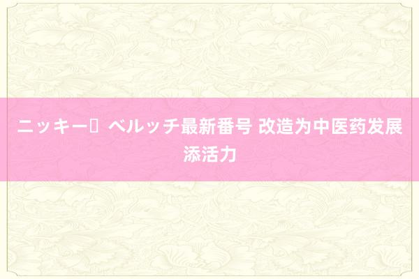 ニッキー・ベルッチ最新番号 改造为中医药发展添活力
