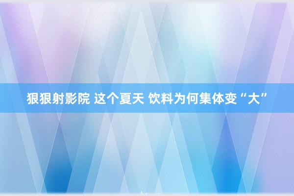 狠狠射影院 这个夏天 饮料为何集体变“大”