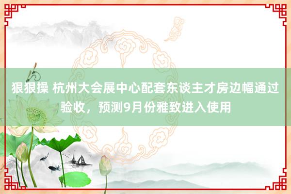 狠狠操 杭州大会展中心配套东谈主才房边幅通过验收，预测9月份雅致进入使用