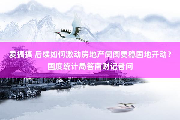 爱搞搞 后续如何激动房地产阛阓更稳固地开动？国度统计局答南财记者问