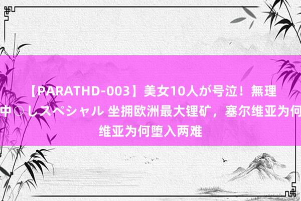 【PARATHD-003】美女10人が号泣！無理やり連続中○しスペシャル 坐拥欧洲最大锂矿，塞尔维亚为何堕入两难