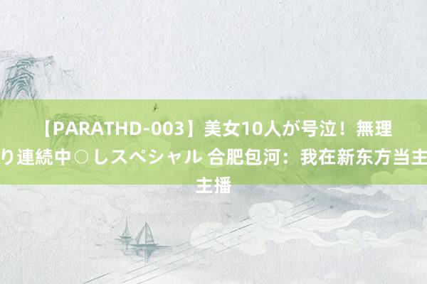 【PARATHD-003】美女10人が号泣！無理やり連続中○しスペシャル 合肥包河：我在新东方当主播