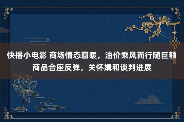 快播小电影 商场情态回暖，油价乘风而行随巨额商品合座反弹，关怀媾和谈判进展