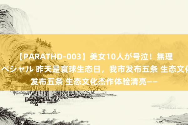 【PARATHD-003】美女10人が号泣！無理やり連続中○しスペシャル 昨天是寰球生态日，我市发布五条 生态文化杰作体验清亮——