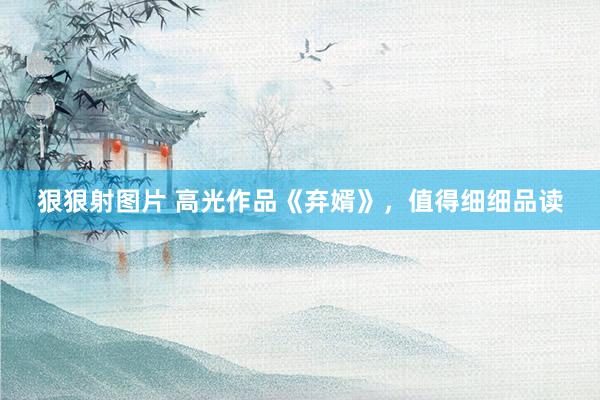 狠狠射图片 高光作品《弃婿》，值得细细品读