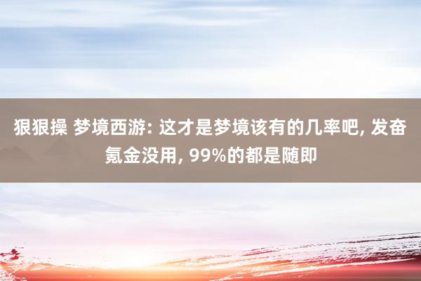 狠狠操 梦境西游: 这才是梦境该有的几率吧, 发奋氪金没用, 99%的都是随即