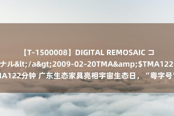 【T-1500008】DIGITAL REMOSAIC コスプレインターナショナル</a>2009-02-20TMA&$TMA122分钟 广东生态家具亮相宇宙生态日，“粤字号”生态品牌齐有哪些？