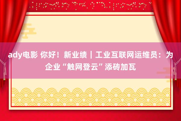 ady电影 你好！新业绩｜工业互联网运维员：为企业“触网登云”添砖加瓦