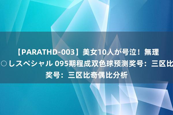 【PARATHD-003】美女10人が号泣！無理やり連続中○しスペシャル 095期程成双色球预测奖号：三区比奇偶比分析