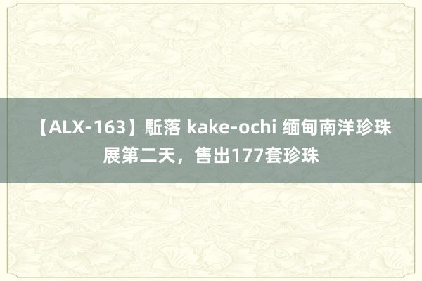 【ALX-163】駈落 kake-ochi 缅甸南洋珍珠展第二天，售出177套珍珠