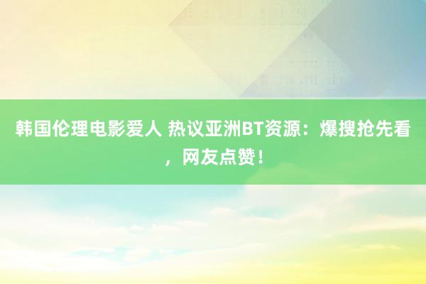 韩国伦理电影爱人 热议亚洲BT资源：爆搜抢先看，网友点赞！