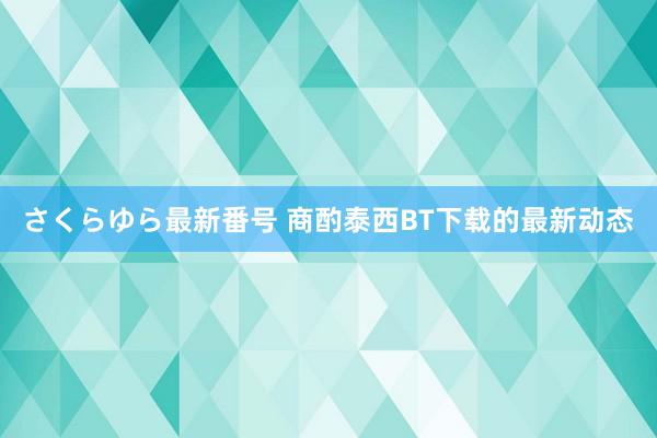 さくらゆら最新番号 商酌泰西BT下载的最新动态