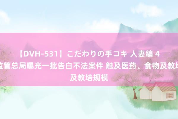 【DVH-531】こだわりの手コキ 人妻編 4 阛阓监管总局曝光一批告白不法案件 触及医药、食物及教培规模