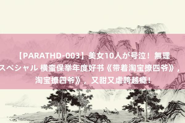 【PARATHD-003】美女10人が号泣！無理やり連続中○しスペシャル 横蛮保举年度好书《带着淘宝撩四爷》，又甜又虐跨越瘾！