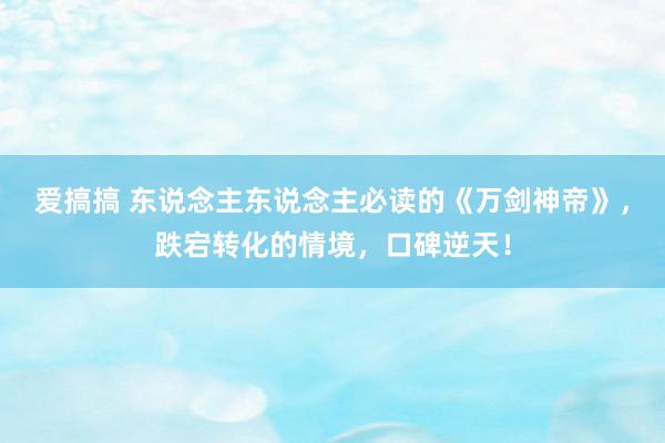 爱搞搞 东说念主东说念主必读的《万剑神帝》，跌宕转化的情境，口碑逆天！